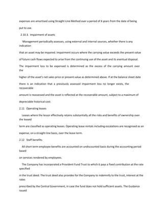 expenses are amortised using Straight-Line Method over a period of 4 years from the date of being

put to use.

 2.10.3. Impairment of assets

   Management periodically assesses, using external and internal sources, whether there is any
indication

that an asset may be impaired. Impairment occurs where the carrying value exceeds the present value

of future cash flows expected to arise from the continuing use of the asset and its eventual disposal.

The impairment loss to be expensed is determined as the excess of the carrying amount over
the

higher of the asset’s net sales price or present value as determined above. If at the balance sheet date

there is an indication that a previously assessed impairment loss no longer exists, the
recoverable

amount is reassessed and the asset is reflected at the recoverable amount, subject to a maximum of

depreciable historical cost.

2.11 Operating leases

  Leases where the lessor effectively retains substantially all the risks and benefits of ownership over
the leased

term are classified as operating leases. Operating lease rentals including escalations are recognised as an

expense, on a straight-line basis, over the lease term.

2.12 Staff benefits

  All short term employee benefits are accounted on undiscounted basis during the accounting period
based

on services rendered by employees.

  The Company has incorporated a Provident Fund Trust to which it pays a fixed contribution at the rate
specified

in the trust deed. The trust deed also provides for the Company to indemnify to the trust, interest at the
rates

prescribed by the Central Government, in case the fund does not hold sufficient assets. The Guidance
issued
 