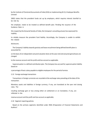 by the Institute of Chartered Accountants of India (ICAI) on implementing AS 15, Employee Benefits
(revised

2005) states that the provident funds set up by employers, which requires interest shortfall to
be met by

the employer, needs to be treated as defined benefit plan. Pending the issuance of the
Guidance Note in

this respect by the Actuarial Society of India, the Company’s consulting actuary has expressed his
inability

to reliably measure the provident fund liability. Accordingly, the Company is unable to exhibit
the related

disclosures.

  The Company’s liability towards gratuity and leave encashment being defined benefit plans is
accounted for

on the basis of an independent actuarial valuation done at the year end and actuarial gains/losses are
charged

to the revenue account and the profit and loss account as applicable.

  Superannuation is a defined contribution plan. The Company has accrued for superannuation liability
based on

a percentage of basic salary payable to eligible employees for the period of service.

2.13 Foreign exchange transactions

  Transactions in foreign currencies are recorded at the exchange rates prevailing at the date of the
transaction.

Monetary assets and liabilities in foreign currency, if any, are translated at the year end closing
rates. The

resulting exchange gain or loss arising either on settlement or on translation, if any, are
reflected in the

revenue account and the profit and loss account as applicable.

2.14 Segment reporting policies

  Based on the primary segments identified under IRDA (Preparation of Financial Statements and
Auditors’
 