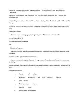 Report of Insurance Companies) Regulations 2002 (‘the Regulations’) read with AS 17 on
“Segmental

Reporting” prescribed in the Companies Act, 1956 and rules thereunder, the Company has
classified and

disclosed segmental information into Shareholder and Policyholder – Participating (Life and Pension for
Group

and Retail segments put together), Non Participating, Linked (Life, Pension, Health and Group), Health
and

Annuity businesses.

  There are no reportable geographical segments, since all business is written in India.

Annual Report 2010-11

icici p R udential life insu R ance

91

 Allocation of expenses

  Operating expenses relating to insurance business are allocated to specific business segments in the
following

manner, which is applied on a consistent basis.

   Expenses that are directly identifiable to the segment are allocated on actual basis. Other expenses
(including

depreciation and amortisation), that are not directly identifiable to a business segment, are allocated on
one

of the following basis:

         •        Number              of      policies

         •        Weighted            annualised         first   year   premium   income

         •        Sum     assured

         •        Total premium               income

         •        Medical             cases

         •        Funds under management
 