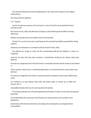 The method of allocation has been decided based on the nature of the expense and its logical
relationship to

the various business segments.

2.15 Taxation

  Income tax expense comprises of current tax (i.e. amount of tax for the period determined in
accordance with

the Income Tax Act, 1961) and deferred tax charge or credit (reflecting the tax effects of timing
differences

between accounting income and taxable income for the period).

  Provision for current income tax is made based on the estimated tax liability computed after taking
credit for

allowances and exemptions in accordance with the Income Tax Act, 1961.

  The deferred tax charge or credit and the corresponding deferred tax liabilities or assets are
recognised

using the tax rates that have been enacted or substantively enacted by the balance sheet date.
Deferred

tax assets are recognised only to the extent there is reasonable certainty that the assets can be realised
in

future; however, where there is unabsorbed depreciation or carried forward loss under taxation law,
deferred

tax assets are recognised only if there is a virtual certainty of realisation of such assets. Deferred tax
assets

are reviewed as at each balance sheet date and written down or written up to reflect the
amount that is

reasonable/virtually certain (as the case may be) to be realised.

  The company allocates tax to the participating lines of business in order to ensure that the expenses
pertaining

to and identifiable with a particular line of business are represented as such to enable a more
appropriate

presentation of the financial statements. According to the revised policy, tax charge/credit on
surplus/deficit
 