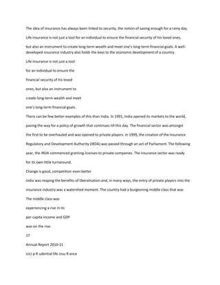 The idea of insurance has always been linked to security, the notion of saving enough for a rainy day.

Life insurance is not just a tool for an individual to ensure the financial security of his loved ones,

but also an instrument to create long-term wealth and meet one’s long-term financial goals. A well-
developed insurance industry also holds the keys to the economic development of a country.

Life insurance is not just a tool

for an individual to ensure the

financial security of his loved

ones, but also an instrument to

create long-term wealth and meet

one’s long-term financial goals.

There can be few better examples of this than India. In 1991, India opened its markets to the world,

paving the way for a policy of growth that continues till this day. The financial sector was amongst

the first to be overhauled and was opened to private players. In 1999, the creation of the Insurance

Regulatory and Development Authority (IRDA) was passed through an act of Parliament. The following

year, the IRDA commenced granting licenses to private companies. The insurance sector was ready

for its own little turnaround.

Change is good, competition even better

India was reaping the benefits of liberalisation and, in many ways, the entry of private players into the

insurance industry was a watershed moment. The country had a burgeoning middle class that was

The middle class was

experiencing a rise in its

per-capita income and GDP

was on the rise.

17

Annual Report 2010-11

icici p R udential life insu R ance
 