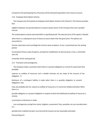 arising from the participating line of business will be disclosed separately in the revenue account.

2.16 Employee Stock Option Scheme

  The Company has formulated an Employee Stock Option Scheme (‘the Scheme’). The Scheme provides
that

eligible employees are granted options to acquire equity shares of the Company that vest in graded
manner.

The vested options may be exercised within a specified period. The exercise price of the option is diluted

when there is a subsequent issue of shares at a price lower than the grant price. The options are
accounted on

intrinsic value basis and accordingly the intrinsic value of options, if any, is amortised over the vesting
period.

Incremental intrinsic value of options, arising from modification of exercise price, if any, is amortised
over the

remainder of the vesting period.

2.17 Provisions and contingencies

  The Company makes a provision when there is a present obligation as a result of a past event that
probably

requires an outflow of resources and a reliable estimate can be made of the amount of the
obligation. A

disclosure of a contingent liability is made when there is a possible obligation or present
obligations that

may, but probably will not, require an outflow of resources or it cannot be reliably estimated. When
there is a

possible obligation or a present obligation in respect of which the likelihood of outflow of resources is
remote,

no provision or disclosure is made.

   Loss contingencies arising from claims, litigation, assessment, fines, penalties, etc are recorded when
it is

possible that a liability has been incurred and the amount can be reasonably estimated.

financial Repo R t
 