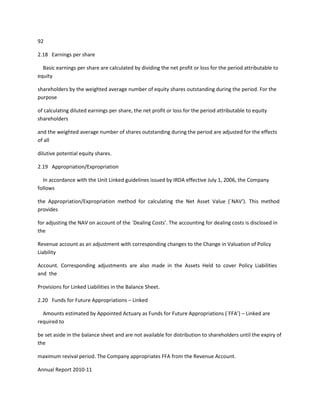 92

2.18 Earnings per share

  Basic earnings per share are calculated by dividing the net profit or loss for the period attributable to
equity

shareholders by the weighted average number of equity shares outstanding during the period. For the
purpose

of calculating diluted earnings per share, the net profit or loss for the period attributable to equity
shareholders

and the weighted average number of shares outstanding during the period are adjusted for the effects
of all

dilutive potential equity shares.

2.19 Appropriation/Expropriation

  In accordance with the Unit Linked guidelines issued by IRDA effective July 1, 2006, the Company
follows

the Appropriation/Expropriation method for calculating the Net Asset Value (`NAV’). This method
provides

for adjusting the NAV on account of the `Dealing Costs’. The accounting for dealing costs is disclosed in
the

Revenue account as an adjustment with corresponding changes to the Change in Valuation of Policy
Liability

Account. Corresponding adjustments are also made in the Assets Held to cover Policy Liabilities
and the

Provisions for Linked Liabilities in the Balance Sheet.

2.20 Funds for Future Appropriations – Linked

  Amounts estimated by Appointed Actuary as Funds for Future Appropriations (`FFA’) – Linked are
required to

be set aside in the balance sheet and are not available for distribution to shareholders until the expiry of
the

maximum revival period. The Company appropriates FFA from the Revenue Account.

Annual Report 2010-11
 