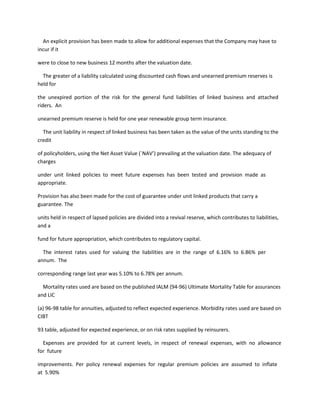 An explicit provision has been made to allow for additional expenses that the Company may have to
incur if it

were to close to new business 12 months after the valuation date.

  The greater of a liability calculated using discounted cash flows and unearned premium reserves is
held for

the unexpired portion of the risk for the general fund liabilities of linked business and attached
riders. An

unearned premium reserve is held for one year renewable group term insurance.

  The unit liability in respect of linked business has been taken as the value of the units standing to the
credit

of policyholders, using the Net Asset Value (`NAV’) prevailing at the valuation date. The adequacy of
charges

under unit linked policies to meet future expenses has been tested and provision made as
appropriate.

Provision has also been made for the cost of guarantee under unit linked products that carry a
guarantee. The

units held in respect of lapsed policies are divided into a revival reserve, which contributes to liabilities,
and a

fund for future appropriation, which contributes to regulatory capital.

  The interest rates used for valuing the liabilities are in the range of 6.16% to 6.86% per
annum. The

corresponding range last year was 5.10% to 6.78% per annum.

  Mortality rates used are based on the published IALM (94-96) Ultimate Mortality Table for assurances
and LIC

(a) 96-98 table for annuities, adjusted to reflect expected experience. Morbidity rates used are based on
CIBT

93 table, adjusted for expected experience, or on risk rates supplied by reinsurers.

  Expenses are provided for at current levels, in respect of renewal expenses, with no allowance
for future

improvements. Per policy renewal expenses for regular premium policies are assumed to inflate
at 5.90%
 