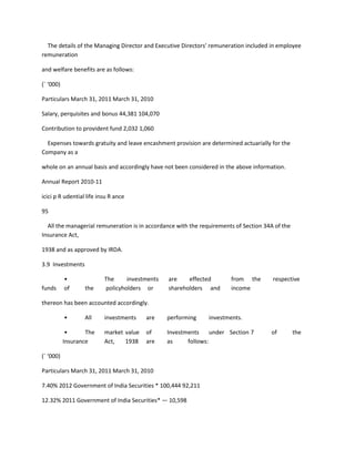 The details of the Managing Director and Executive Directors’ remuneration included in employee
remuneration

and welfare benefits are as follows:

(` ‘000)

Particulars March 31, 2011 March 31, 2010

Salary, perquisites and bonus 44,381 104,070

Contribution to provident fund 2,032 1,060

  Expenses towards gratuity and leave encashment provision are determined actuarially for the
Company as a

whole on an annual basis and accordingly have not been considered in the above information.

Annual Report 2010-11

icici p R udential life insu R ance

95

  All the managerial remuneration is in accordance with the requirements of Section 34A of the
Insurance Act,

1938 and as approved by IRDA.

3.9 Investments

           •              The     investments   are    effected        from the        respective
funds      of     the     policyholders or      shareholders and       income

thereon has been accounted accordingly.

           •      All     investments    are    performing     investments.

            •      The    market value   of     Investments     under Section 7       of         the
           Insurance      Act,   1938    are    as     follows:

(` ‘000)

Particulars March 31, 2011 March 31, 2010

7.40% 2012 Government of India Securities * 100,444 92,211

12.32% 2011 Government of India Securities* — 10,598
 