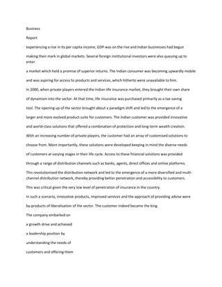 Business

Report

experiencing a rise in its per capita income, GDP was on the rise and Indian businesses had begun

making their mark in global markets. Several foreign institutional investors were also queuing up to
enter

a market which held a promise of superior returns. The Indian consumer was becoming upwardly mobile

and was aspiring for access to products and services, which hitherto were unavailable to him.

In 2000, when private players entered the Indian life insurance market, they brought their own share

of dynamism into the sector. At that time, life insurance was purchased primarily as a tax-saving

tool. The opening up of the sector brought about a paradigm shift and led to the emergence of a

larger and more evolved product suite for customers. The Indian customer was provided innovative

and world-class solutions that offered a combination of protection and long-term wealth creation.

With an increasing number of private players, the customer had an array of customised solutions to

choose from. More importantly, these solutions were developed keeping in mind the diverse needs

of customers at varying stages in their life cycle. Access to these financial solutions was provided

through a range of distribution channels such as banks, agents, direct offices and online platforms.

This revolutionised the distribution network and led to the emergence of a more diversified and multi-
channel distribution network, thereby providing better penetration and accessibility to customers.

This was critical given the very low level of penetration of insurance in the country.

In such a scenario, innovative products, improved services and the approach of providing advise were

by-products of liberalisation of the sector. The customer indeed became the king.

The company embarked on

a growth drive and achieved

a leadership position by

understanding the needs of

customers and offering them
 