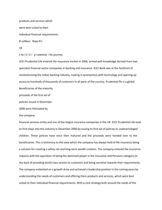 products and services which

were best suited to their

individual financial requirements.

B usINess Repo R t

18

t he i C i C i p rudential l ife journey

ICICI Prudential Life entered the insurance market in 2000, armed with knowledge derived from two

specialist financial sector companies in banking and insurance. ICICI Bank was at the forefront of

revolutionising the Indian banking industry, making it synonymous with technology and opening up

access to hundreds of thousands of customers in all parts of the country. Prudential Plc is a global

Beneficiaries of the maturity

proceeds of the first set of

policies issued in December

2000 were felicitated by

the company.

financial services entity and one of the largest insurance companies in the UK. ICICI Prudential Life took

its first steps into this industry in December 2000 by issuing its first set of policies to underprivileged

children. These policies have since then matured and the proceeds were handed over to the

beneficiaries. This is testimony to the view which the company has always held of life insurance being

a solution for creating a safety net and long-term wealth creation. The company entered the insurance

industry with the aspiration of being the dominant player in the Insurance and Pensions category on

the back of providing world-class service to customers and being sensitive towards their requirements.

The company embarked on a growth drive and achieved a leadership position in the coming years by

understanding the needs of customers and offering them products and services, which were best

suited to their individual financial requirements. With a core strategy built around the needs of the
 