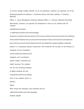 its services through multiple channels. As for any grievances, customers can approach any of the

following touchpoints for redressal: 1. Call Centre, branch, email, letter, website; 2. Grievance
Redressal

Officer; 3. Senior Management Grievance Redressal Officer; 4. Grievance Redressal Committee.

Alternatively, customers can approach the Ombudsman if they are not satisfied with the
response

provided by the company.

2. redefining the product and service paradigm

Continuous innovation and improvement in life insurance solutions and services has been the underlying

theme of ICICI Prudential Life’s journey over the last decade. Product, fund and service innovation has

been a key thrust area for ICICI Prudential Life and it has helped the company establish a leadership

position in a competitive business environment. ICICI Prudential Life has been at the forefront of

innovation and has introduced

various market first products across

categories such as protection,

wealth creation, retirement and

health insurance. The company

has not only introduced products

of global standards but also

empowered customers by enabling

them to buy products online, as

Business

Report

With services like ClaimCare, ICICI Prudential Life has

redefined the product and service paradigm.

BusINess RepoRt
 