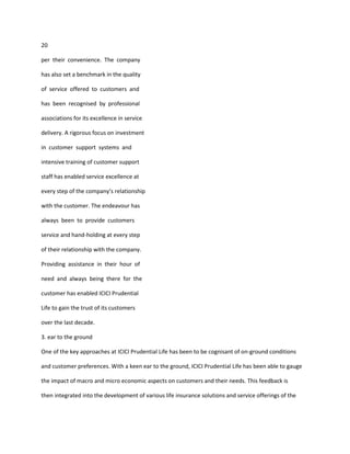 20

per their convenience. The company

has also set a benchmark in the quality

of service offered to customers and

has been recognised by professional

associations for its excellence in service

delivery. A rigorous focus on investment

in customer support systems and

intensive training of customer support

staff has enabled service excellence at

every step of the company’s relationship

with the customer. The endeavour has

always been to provide customers

service and hand-holding at every step

of their relationship with the company.

Providing assistance in their hour of

need and always being there for the

customer has enabled ICICI Prudential

Life to gain the trust of its customers

over the last decade.

3. ear to the ground

One of the key approaches at ICICI Prudential Life has been to be cognisant of on-ground conditions

and customer preferences. With a keen ear to the ground, ICICI Prudential Life has been able to gauge

the impact of macro and micro economic aspects on customers and their needs. This feedback is

then integrated into the development of various life insurance solutions and service offerings of the
 
