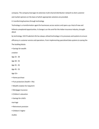 company. The company leverages its extensive multi-channel distribution network to elicit customer

and market opinions on the basis of which appropriate solutions are provided.

4. transforming business through technology

Technology is a transformation agent for businesses across sectors and opens up a host of new and

hitherto unexplored opportunities. A change is on the anvil for the Indian insurance industry, brought
about

by technology. ICICI Prudential Life has always utilised technology in its processes and systems to ensure

efficiency in customer service and operations. From implementing specialised data systems to easing the

The building blocks

• Savings for wealth

creation

Age 25 - 30

Age 30 - 35

Age 35 - 45

Age 45 - 55

Age 55+

• Home purchase

• Pure protection (health + life)

• Wealth creation for long term

• Mortgage insurance

• Children’s education

• Savings for child’s

marriage

• Retirement provision

• Children’s higher

studies
 