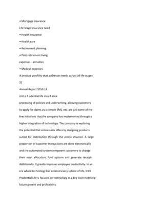 • Mortgage insurance

Life Stage Insurance need

• Health insurance

• Health care

• Retirement planning

• Post-retirement living

expenses - annuities

• Medical expenses

A product portfolio that addresses needs across all life stages

21

Annual Report 2010-11

icici p R udential life insu R ance

processing of policies and underwriting, allowing customers

to apply for claims via a simple SMS, etc. are just some of the

few initiatives that the company has implemented through a

higher integration of technology. The company is exploring

the potential that online sales offers by designing products

suited for distribution through the online channel. A large

proportion of customer transactions are done electronically

and the automated systems empower customers to change

their asset allocation, fund options and generate receipts.

Additionally, it greatly improves employee productivity. In an

era where technology has entered every sphere of life, ICICI

Prudential Life is focused on technology as a key lever in driving

future growth and profitability.
 