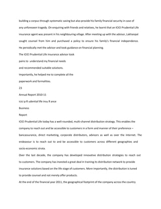 building a corpus through systematic saving but also provide his family financial security in case of

any unforeseen tragedy. On enquiring with friends and relatives, he learnt that an ICICI Prudential Life

insurance agent was present in his neighbouring village. After meeting up with the advisor, Lakhanpal

sought counsel from him and purchased a policy to ensure his family’s financial independence.

He periodically met the advisor and took guidance on financial planning.

The ICICI Prudential Life insurance advisor took

pains to understand my financial needs

and recommended suitable solutions.

Importantly, he helped me to complete all the

paperwork and formalities.

23

Annual Report 2010-11

icici p R udential life insu R ance

Business

Report

ICICI Prudential Life today has a well-rounded, multi-channel distribution strategy. This enables the

company to reach out and be accessible to customers in a form and manner of their preference –

bancassurance, direct marketing, corporate distributors, advisors as well as over the Internet. The

endeavour is to reach out to and be accessible to customers across different geographies and

socio-economic strata.

Over the last decade, the company has developed innovative distribution strategies to reach out

to customers. The company has invested a great deal in training its distribution network to provide

insurance solutions based on the life stage of customers. More importantly, the distribution is tuned

to provide counsel and not merely offer products.

At the end of the financial year 2011, the geographical footprint of the company across the country
 