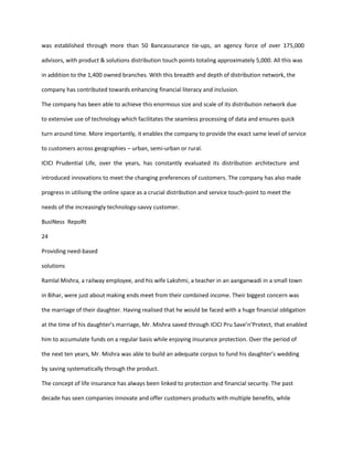 was established through more than 50 Bancassurance tie-ups, an agency force of over 175,000

advisors, with product & solutions distribution touch points totaling approximately 5,000. All this was

in addition to the 1,400 owned branches. With this breadth and depth of distribution network, the

company has contributed towards enhancing financial literacy and inclusion.

The company has been able to achieve this enormous size and scale of its distribution network due

to extensive use of technology which facilitates the seamless processing of data and ensures quick

turn around time. More importantly, it enables the company to provide the exact same level of service

to customers across geographies – urban, semi-urban or rural.

ICICI Prudential Life, over the years, has constantly evaluated its distribution architecture and

introduced innovations to meet the changing preferences of customers. The company has also made

progress in utilising the online space as a crucial distribution and service touch-point to meet the

needs of the increasingly technology-savvy customer.

BusINess RepoRt

24

Providing need-based

solutions

Ramlal Mishra, a railway employee, and his wife Lakshmi, a teacher in an aanganwadi in a small town

in Bihar, were just about making ends meet from their combined income. Their biggest concern was

the marriage of their daughter. Having realised that he would be faced with a huge financial obligation

at the time of his daughter’s marriage, Mr. Mishra saved through ICICI Pru Save’n’Protect, that enabled

him to accumulate funds on a regular basis while enjoying insurance protection. Over the period of

the next ten years, Mr. Mishra was able to build an adequate corpus to fund his daughter’s wedding

by saving systematically through the product.

The concept of life insurance has always been linked to protection and financial security. The past

decade has seen companies innovate and offer customers products with multiple benefits, while
 