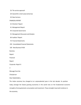 26 The service approach

 28 Geared for a tech-savvy tomorrow

 30 New horizons

FINANCIAL REPORT

 32 Directors’ Report

 41 Management Report

 49 Corporate Governance

 55 Management Discussion and Analysis

 68 Auditors’ Report

 70 Financial Statements

293 Consolidated Financial Statements

329 New Business Profit

Business

Report

Financial

Report

Corporate Repo R t

2

Message from the

Chairperson

Dear Stakeholders,

The Indian economy has changed at an unprecedented pace in the last decade. Its position

today amongst the fastest growing economies in the world rests on the fundamental economic

strengths of strong domestic consumption and investment. These strengths have built resilience in

the economy.
 