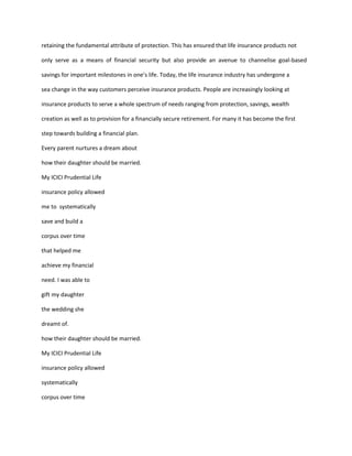 retaining the fundamental attribute of protection. This has ensured that life insurance products not

only serve as a means of financial security but also provide an avenue to channelise goal-based

savings for important milestones in one’s life. Today, the life insurance industry has undergone a

sea change in the way customers perceive insurance products. People are increasingly looking at

insurance products to serve a whole spectrum of needs ranging from protection, savings, wealth

creation as well as to provision for a financially secure retirement. For many it has become the first

step towards building a financial plan.

Every parent nurtures a dream about

how their daughter should be married.

My ICICI Prudential Life

insurance policy allowed

me to systematically

save and build a

corpus over time

that helped me

achieve my financial

need. I was able to

gift my daughter

the wedding she

dreamt of.

how their daughter should be married.

My ICICI Prudential Life

insurance policy allowed

systematically

corpus over time
 