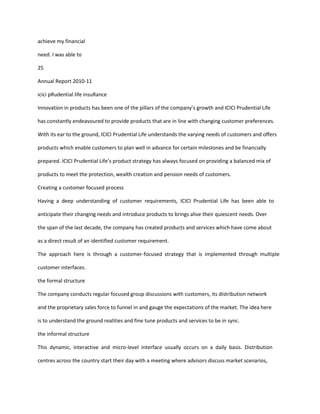 achieve my financial

need. I was able to

25

Annual Report 2010-11

icici pRudential life insuRance

Innovation in products has been one of the pillars of the company’s growth and ICICI Prudential Life

has constantly endeavoured to provide products that are in line with changing customer preferences.

With its ear to the ground, ICICI Prudential Life understands the varying needs of customers and offers

products which enable customers to plan well in advance for certain milestones and be financially

prepared. ICICI Prudential Life’s product strategy has always focused on providing a balanced mix of

products to meet the protection, wealth creation and pension needs of customers.

Creating a customer focused process

Having a deep understanding of customer requirements, ICICI Prudential Life has been able to

anticipate their changing needs and introduce products to brings alive their quiescent needs. Over

the span of the last decade, the company has created products and services which have come about

as a direct result of an identified customer requirement.

The approach here is through a customer-focused strategy that is implemented through multiple

customer interfaces.

the formal structure

The company conducts regular focused group discussions with customers, its distribution network

and the proprietary sales force to funnel in and gauge the expectations of the market. The idea here

is to understand the ground realities and fine tune products and services to be in sync.

the informal structure

This dynamic, interactive and micro-level interface usually occurs on a daily basis. Distribution

centres across the country start their day with a meeting where advisors discuss market scenarios,
 