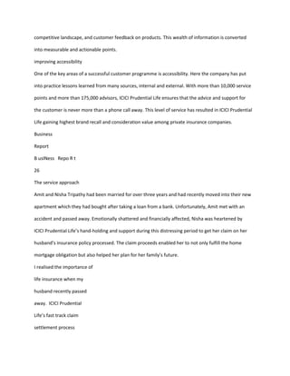 competitive landscape, and customer feedback on products. This wealth of information is converted

into measurable and actionable points.

improving accessibility

One of the key areas of a successful customer programme is accessibility. Here the company has put

into practice lessons learned from many sources, internal and external. With more than 10,000 service

points and more than 175,000 advisors, ICICI Prudential Life ensures that the advice and support for

the customer is never more than a phone call away. This level of service has resulted in ICICI Prudential

Life gaining highest brand recall and consideration value among private insurance companies.

Business

Report

B usINess Repo R t

26

The service approach

Amit and Nisha Tripathy had been married for over three years and had recently moved into their new

apartment which they had bought after taking a loan from a bank. Unfortunately, Amit met with an

accident and passed away. Emotionally shattered and financially affected, Nisha was heartened by

ICICI Prudential Life’s hand-holding and support during this distressing period to get her claim on her

husband’s insurance policy processed. The claim proceeds enabled her to not only fulfill the home

mortgage obligation but also helped her plan for her family’s future.

I realised the importance of

life insurance when my

husband recently passed

away. ICICI Prudential

Life’s fast track claim

settlement process
 