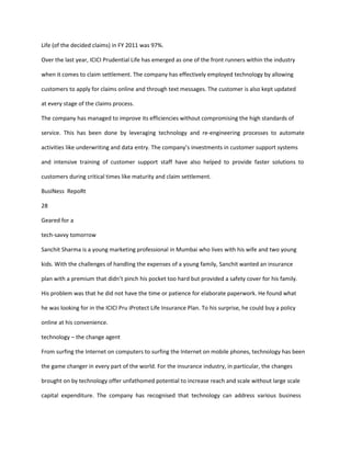 Life (of the decided claims) in FY 2011 was 97%.

Over the last year, ICICI Prudential Life has emerged as one of the front runners within the industry

when it comes to claim settlement. The company has effectively employed technology by allowing

customers to apply for claims online and through text messages. The customer is also kept updated

at every stage of the claims process.

The company has managed to improve its efficiencies without compromising the high standards of

service. This has been done by leveraging technology and re-engineering processes to automate

activities like underwriting and data entry. The company’s investments in customer support systems

and intensive training of customer support staff have also helped to provide faster solutions to

customers during critical times like maturity and claim settlement.

BusINess RepoRt

28

Geared for a

tech-savvy tomorrow

Sanchit Sharma is a young marketing professional in Mumbai who lives with his wife and two young

kids. With the challenges of handling the expenses of a young family, Sanchit wanted an insurance

plan with a premium that didn’t pinch his pocket too hard but provided a safety cover for his family.

His problem was that he did not have the time or patience for elaborate paperwork. He found what

he was looking for in the ICICI Pru iProtect Life Insurance Plan. To his surprise, he could buy a policy

online at his convenience.

technology – the change agent

From surfing the Internet on computers to surfing the Internet on mobile phones, technology has been

the game changer in every part of the world. For the insurance industry, in particular, the changes

brought on by technology offer unfathomed potential to increase reach and scale without large scale

capital expenditure. The company has recognised that technology can address various business
 