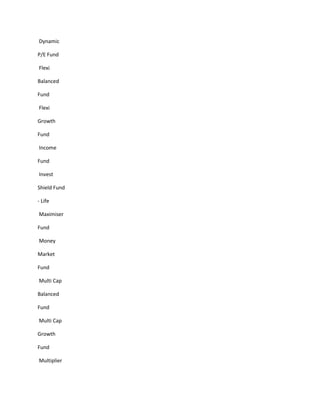 Dynamic

P/E Fund

Flexi

Balanced

Fund

Flexi

Growth

Fund

Income

Fund

Invest

Shield Fund

- Life

Maximiser

Fund

Money

Market

Fund

Multi Cap

Balanced

Fund

Multi Cap

Growth

Fund

Multiplier
 