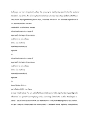 challenges and more importantly, allow the company to significantly raise the bar for customer

interaction and service. The company has implemented numerous technology solutions which have

substantially decongested the process flow, increased efficiencies and reduced dependence on

The website provides ease and

convenience for purchasing policies.

It largely eliminates the hassle of

paperwork. Just a one time process

enables me to buy policies

for me and my family

from the convenience of

my home.

28

It largely eliminates the hassle of

paperwork. Just a one time process

enables me to buy policies

for me and my family

from the convenience of

my home.

29

Annual Report 2010-11

icici p R udential life insu R ance

physical infrastructure. The sum total of all these initiatives has led to significant savings and greater

efficiencies and span of reach. Deploying various technology solutions has enabled the company to

create a robust online platform which saw the first online term product being offered to customers

last year. The plan stands apart as the entire process is completely online, beginning from premium
 
