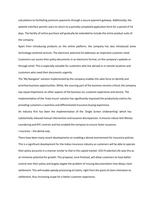 calculations to facilitating premium payments through a secure payment gateway. Additionally, the

website interface permits users to return to a partially completed application form for a period of 14

days. The facility of online purchase will gradually be extended to include the entire product suite of

the company.

Apart from introducing products on the online platform, the company has also introduced some

technology-centered services. The electronic welcome kit addresses an important customer need.

Customers can access their policy documents in an electronic format, on the company’s website or

through email. This is especially valuable for customers who live abroad or in remote locations and

customers who need their documents urgently.

The ‘My Navigator’ solution implemented by the company enables the sales force to identify and

prioritise business opportunities. While, the sourcing part of the business remains critical, the company

lays equal importance on other aspects of the business viz; customer experience and service. The

implementation of the ‘Insta Insure’ solution has significantly improved the productivity metrics for

providing customers a seamless and differentiated insurance buying experience.

An industry first has been the implementation of the ‘Single Screen Underwriting’ which has

substantially reduced manual intervention and issuance discrepancies. It ensures robust Anti Money

Laundering and KYC controls and has enabled the company to ensure faster issuances.

i nsurance – the demat way

There have been many recent developments on enabling a demat environment for insurance policies.

This is a significant development for the Indian insurance industry as customers will be able to operate

their policy accounts in a manner similar to that in the capital market. ICICI Prudential Life sees this as

an immense potential for growth. This proposal, once finalised, will allow customers to have better

control over their policy and largely negate the problem of missing documentation that delays claim

settlement. This will enable speedy processing of claims, right from the point of claim intimation to

settlement, thus increasing scope for a better customer experience.
 