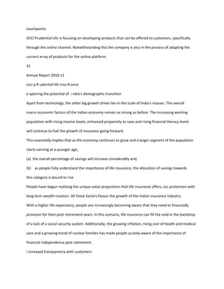 touchpoints

ICICI Prudential Life is focusing on developing products that can be offered to customers, specifically

through the online channel. Notwithstanding this the company is also in the process of adapting the

current array of products for the online platform.

31

Annual Report 2010-11

icici p R udential life insu R ance

e xploring the potential of i ndia’s demographic transition

Apart from technology, the other big growth driver lies in the scale of India’s masses. The overall

macro economic factors of the Indian economy remain as strong as before. The increasing working

population with rising income levels, enhanced propensity to save and rising financial literacy levels

will continue to fuel the growth of insurance going forward.

This essentially implies that as the economy continues to grow and a larger segment of the population

starts earning at a younger age;

(a) the overall percentage of savings will increase considerably and;

(b) as people fully understand the importance of life insurance, the allocation of savings towards

this category is bound to rise

People have begun realising the unique value proposition that life insurance offers, viz; protection with

long term wealth creation. All these factors favour the growth of the Indian insurance industry.

With a higher life expectancy, people are increasingly becoming aware that they need to financially

provision for their post retirement years. In this scenario, life insurance can fill the void in the backdrop

of a lack of a social security system. Additionally, the growing inflation, rising cost of health and medical

care and a growing trend of nuclear families has made people acutely aware of the importance of

financial independence post retirement.

i ncreased transparency with customers
 