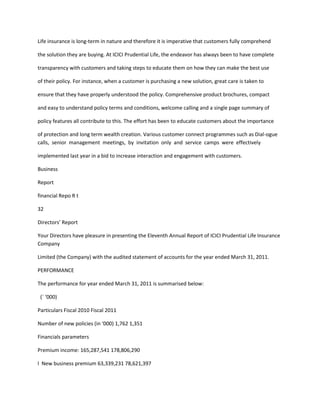 Life insurance is long-term in nature and therefore it is imperative that customers fully comprehend

the solution they are buying. At ICICI Prudential Life, the endeavor has always been to have complete

transparency with customers and taking steps to educate them on how they can make the best use

of their policy. For instance, when a customer is purchasing a new solution, great care is taken to

ensure that they have properly understood the policy. Comprehensive product brochures, compact

and easy to understand policy terms and conditions, welcome calling and a single page summary of

policy features all contribute to this. The effort has been to educate customers about the importance

of protection and long term wealth creation. Various customer connect programmes such as Dial-ogue
calls, senior management meetings, by invitation only and service camps were effectively

implemented last year in a bid to increase interaction and engagement with customers.

Business

Report

financial Repo R t

32

Directors’ Report

Your Directors have pleasure in presenting the Eleventh Annual Report of ICICI Prudential Life Insurance
Company

Limited (the Company) with the audited statement of accounts for the year ended March 31, 2011.

PERFORMANCE

The performance for year ended March 31, 2011 is summarised below:

 (` ‘000)

Particulars Fiscal 2010 Fiscal 2011

Number of new policies (in ‘000) 1,762 1,351

Financials parameters

Premium income: 165,287,541 178,806,290

l New business premium 63,339,231 78,621,397
 