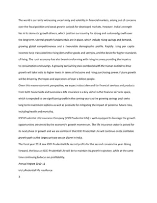 The world is currently witnessing uncertainty and volatility in financial markets, arising out of concerns

over the fiscal position and weak growth outlook for developed markets. However, India’s strength

lies in its domestic growth drivers, which position our country for strong and sustained growth over

the long term. Several growth fundamentals are in place, which include rising savings and demand,

growing global competitiveness and a favourable demographic profile. Rapidly rising per capita

incomes have translated into rising demand for goods and services, and the desire for higher standards

of living. The rural economy has also been transforming with rising incomes providing the impetus

to consumption and savings. A growing consuming class combined with the human capital to drive

growth will take India to higher levels in terms of inclusive and rising purchasing power. Future growth

will be driven by the hopes and aspirations of over a billion people.

Given this macro economic perspective, we expect robust demand for financial services and products

from both households and businesses. Life insurance is a key sector in the financial services space,

which is expected to see significant growth in the coming years as the growing savings pool seeks

long-term investment options as well as products for mitigating the impact of potential future risks,

including health and mortality.

ICICI Prudential Life Insurance Company (ICICI Prudential Life) is well-equipped to leverage the growth

opportunities presented by the economy’s growth momentum. The life insurance sector is poised for

its next phase of growth and we are confident that ICICI Prudential Life will continue on its profitable

growth path as the largest private sector player in India.

The fiscal year 2011 saw ICICI Prudential Life record profits for the second consecutive year. Going

forward, the focus at ICICI Prudential Life will be to maintain its growth trajectory, while at the same

time continuing to focus on profitability.

Annual Report 2010-11

icici pRudential life insuRance

3
 