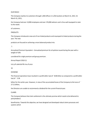 OUR REACH

The Company reaches its customers through 1,404 offices in 1,256 locations at March 31, 2011. At
March 31, 2011,

the Company had over 13,000 employees and over 176,000 advisors and is thus well equipped to cater
to the needs

of customers.

PRODUCTS

The Company introduced a new set of non-linked products and revamped its linked products during the
year. The new

products are focused on achieving a more balanced product mix.

1

Annualised Premium Equivalent – Annualised premium for all policies issued during the year with a
weight of 10%

considered for single premium and group premium.

Annual Report 2010-11

icici p R udential life insu R ance

33

DIVIDEND

The financial operations have resulted in a profit (after tax) of ` 8.08 billion as compared to a profit (after
tax) of ` 2.58

billion for the earlier year. However, in view of the accumulated losses of the Company to the tune of `
27.11 billion,

the Directors are unable to recommend a dividend for the current financial year.

CLAIMS

The Company believes that claim settlement is the ultimate promise which needs to be delivered to
policyholders/

beneficiaries. Towards this objective, we have designed and developed robust claims processes and
systems which
 