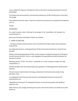 ensures settlement of genuine and legitimate claims at the earliest, thereby protecting the interest of
policyholders.

The Company has demonstrated its commitment by settling over 14,700 mortality claims in fiscal 2011.
The average

claim settlement was done within 7 days from receipt of last requirement as compared to the regulatory
norm of

30 days.

GOVERNANCE

As a good corporate citizen reflecting the parentage of the shareholders, the Company has
institutionalised its

governance framework, brief details of which are as follows:

A. BOARD OF DIRECTORS

 The Board comprises fourteen Directors; four nominated by ICICI Bank Limited, two nominated by
Prudential Plc,

five Independent Directors, a Managing Director & CEO and two Executive Directors. Except the two
Executive

Directors and the Managing Director & CEO, all other Directors including the Chairperson of the Board
are Non-Executive Directors. There is a clear segregation of responsibility and authority between the
Chairperson and the

Managing Director & CEO. The Board is responsible for overall corporate strategy and other
responsibilities as

laid down by IRDA under the Corporate Governance guidelines. The Managing Director & CEO and the
Executive

Directors oversee implementation of strategy, achievement of the business plan and day-to-day
operations. There

is an appropriate mix of Executive, Non-Executive and Independent Directors to maintain the
professionalism and

independence of the Board. The Independent Directors are eminent personalities with significant
expertise in the

fields of finance, law, strategy, marketing and insurance. None of the Directors are related to any other
Director or
 