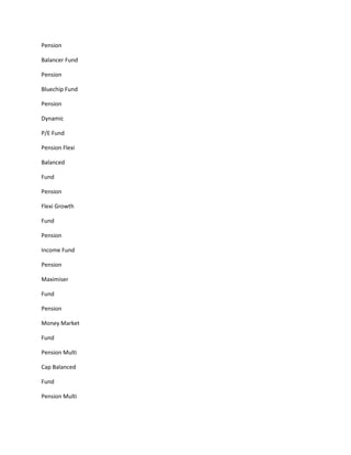 Pension

Balancer Fund

Pension

Bluechip Fund

Pension

Dynamic

P/E Fund

Pension Flexi

Balanced

Fund

Pension

Flexi Growth

Fund

Pension

Income Fund

Pension

Maximiser

Fund

Pension

Money Market

Fund

Pension Multi

Cap Balanced

Fund

Pension Multi
 
