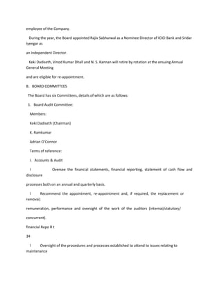 employee of the Company.

  During the year, the Board appointed Rajiv Sabharwal as a Nominee Director of ICICI Bank and Sridar
Iyengar as

an Independent Director.

 Keki Dadiseth, Vinod Kumar Dhall and N. S. Kannan will retire by rotation at the ensuing Annual
General Meeting

and are eligible for re-appointment.

B. BOARD COMMITTEES

 The Board has six Committees, details of which are as follows:

 1. Board Audit Committee:

  Members:

  Keki Dadiseth (Chairman)

  K. Ramkumar

  Adrian O‘Connor

  Terms of reference:

  I. Accounts & Audit

  l             Oversee the financial statements, financial reporting, statement of cash flow and
disclosure

processes both on an annual and quarterly basis.

  l     Recommend the appointment, re-appointment and, if required, the replacement or
removal;

remuneration, performance and oversight of the work of the auditors (internal/statutory/

concurrent).

financial Repo R t

34

 l     Oversight of the procedures and processes established to attend to issues relating to
maintenance
 