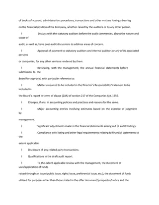of books of account, administration procedures, transactions and other matters having a bearing

on the financial position of the Company, whether raised by the auditors or by any other person.

  l                Discuss with the statutory auditors before the audit commences, about the nature and
scope of

audit, as well as, have post-audit discussions to address areas of concern.

  l               Approval of payment to statutory auditors and internal auditors or any of its associated
persons

or companies, for any other services rendered by them.

  l            Reviewing, with the management, the annual financial statements before
submission to the

Board for approval, with particular reference to:

  l               Matters required to be included in the Director’s Responsibility Statement to be
included in

the Board’s report in terms of clause (2AA) of section 217 of the Companies Act, 1956.

  l       Changes, if any, in accounting policies and practices and reasons for the same.

  l               Major accounting entries involving estimates based on the exercise of judgment
by

management.

  l               Significant adjustments made in the financial statements arising out of audit findings.

  l               Compliance with listing and other legal requirements relating to financial statements to
the

extent applicable.

  l       Disclosure of any related party transactions.

  l       Qualifications in the draft audit report.

  l             To the extent applicable review with the management, the statement of
uses/application of funds

raised through an issue (public issue, rights issue, preferential issue, etc.), the statement of funds

utilised for purposes other than those stated in the offer document/prospectus/notice and the
 