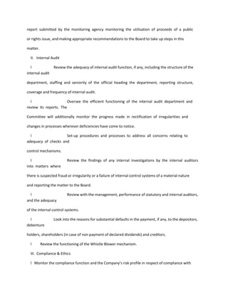 report submitted by the monitoring agency monitoring the utilisation of proceeds of a public

or rights issue, and making appropriate recommendations to the Board to take up steps in this

matter.

  II. Internal Audit

  l              Review the adequacy of internal audit function, if any, including the structure of the
internal audit

department, staffing and seniority of the official heading the department, reporting structure,

coverage and frequency of internal audit.

  l                     Oversee the efficient functioning of the internal audit department and
review its reports. The

Committee will additionally monitor the progress made in rectification of irregularities and

changes in processes wherever deficiencies have come to notice.

  l                  Set-up procedures and processes to address all concerns relating to
adequacy of checks and

control mechanisms.

  l                      Review the findings of any internal investigations by the internal auditors
into matters where

there is suspected fraud or irregularity or a failure of internal control systems of a material nature

and reporting the matter to the Board.

  l                      Review with the management, performance of statutory and internal auditors,
and the adequacy

of the internal control systems.

  l              Look into the reasons for substantial defaults in the payment, if any, to the depositors,
debenture

holders, shareholders (in case of non payment of declared dividends) and creditors.

  l       Review the functioning of the Whistle Blower mechanism.

  III. Compliance & Ethics

  l Monitor the compliance function and the Company’s risk profile in respect of compliance with
 