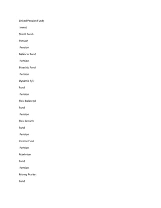 Linked Pension Funds

Invest

Shield Fund -

Pension

Pension

Balancer Fund

Pension

Bluechip Fund

Pension

Dynamic P/E

Fund

Pension

Flexi Balanced

Fund

Pension

Flexi Growth

Fund

Pension

Income Fund

Pension

Maximiser

Fund

Pension

Money Market

Fund
 
