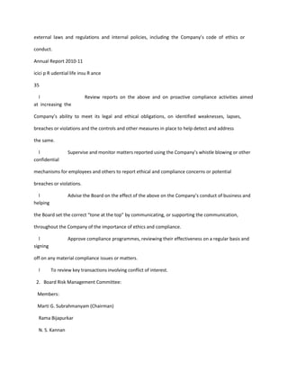 external laws and regulations and internal policies, including the Company’s code of ethics or

conduct.

Annual Report 2010-11

icici p R udential life insu R ance

35

  l                       Review reports on the above and on proactive compliance activities aimed
at increasing the

Company’s ability to meet its legal and ethical obligations, on identified weaknesses, lapses,

breaches or violations and the controls and other measures in place to help detect and address

the same.

  l               Supervise and monitor matters reported using the Company’s whistle blowing or other
confidential

mechanisms for employees and others to report ethical and compliance concerns or potential

breaches or violations.

  l               Advise the Board on the effect of the above on the Company’s conduct of business and
helping

the Board set the correct “tone at the top” by communicating, or supporting the communication,

throughout the Company of the importance of ethics and compliance.

   l              Approve compliance programmes, reviewing their effectiveness on a regular basis and
signing

off on any material compliance issues or matters.

  l       To review key transactions involving conflict of interest.

 2. Board Risk Management Committee:

 Members:

 Marti G. Subrahmanyam (Chairman)

  Rama Bijapurkar

  N. S. Kannan
 