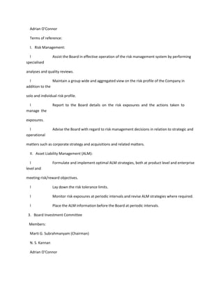 Adrian O’Connor

  Terms of reference:

  I. Risk Management:

  l              Assist the Board in effective operation of the risk management system by performing
specialised

analyses and quality reviews.

  l             Maintain a group wide and aggregated view on the risk profile of the Company in
addition to the

solo and individual risk profile.

 l               Report to the Board details on the risk exposures and the actions taken to
manage the

exposures.

  l              Advise the Board with regard to risk management decisions in relation to strategic and
operational

matters such as corporate strategy and acquisitions and related matters.

  II. Asset Liability Management (ALM):

  l              Formulate and implement optimal ALM strategies, both at product level and enterprise
level and

meeting risk/reward objectives.

  l              Lay down the risk tolerance limits.

  l              Monitor risk exposures at periodic intervals and revise ALM strategies where required.

  l              Place the ALM information before the Board at periodic intervals.

 3. Board Investment Committee

 Members:

  Marti G. Subrahmanyam (Chairman)

  N. S. Kannan

  Adrian O’Connor
 