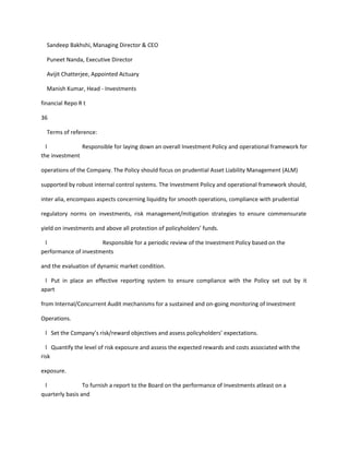 Sandeep Bakhshi, Managing Director & CEO

  Puneet Nanda, Executive Director

  Avijit Chatterjee, Appointed Actuary

  Manish Kumar, Head - Investments

financial Repo R t

36

  Terms of reference:

  l            Responsible for laying down an overall Investment Policy and operational framework for
the investment

operations of the Company. The Policy should focus on prudential Asset Liability Management (ALM)

supported by robust internal control systems. The Investment Policy and operational framework should,

inter alia, encompass aspects concerning liquidity for smooth operations, compliance with prudential

regulatory norms on investments, risk management/mitigation strategies to ensure commensurate

yield on investments and above all protection of policyholders’ funds.

 l                    Responsible for a periodic review of the Investment Policy based on the
performance of investments

and the evaluation of dynamic market condition.

 l Put in place an effective reporting system to ensure compliance with the Policy set out by it
apart

from Internal/Concurrent Audit mechanisms for a sustained and on-going monitoring of Investment

Operations.

 l Set the Company’s risk/reward objectives and assess policyholders’ expectations.

  l Quantify the level of risk exposure and assess the expected rewards and costs associated with the
risk

exposure.

 l               To furnish a report to the Board on the performance of Investments atleast on a
quarterly basis and
 