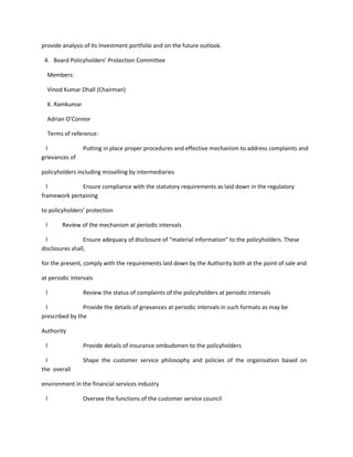 provide analysis of its Investment portfolio and on the future outlook.

 4. Board Policyholders’ Protection Committee

  Members:

  Vinod Kumar Dhall (Chairman)

  K. Ramkumar

  Adrian O’Connor

  Terms of reference:

  l              Putting in place proper procedures and effective mechanism to address complaints and
grievances of

policyholders including misselling by intermediaries

  l           Ensure compliance with the statutory requirements as laid down in the regulatory
framework pertaining

to policyholders’ protection

 l      Review of the mechanism at periodic intervals

  l              Ensure adequacy of disclosure of “material information” to the policyholders. These
disclosures shall,

for the present, comply with the requirements laid down by the Authority both at the point of sale and

at periodic intervals

 l               Review the status of complaints of the policyholders at periodic intervals

 l              Provide the details of grievances at periodic intervals in such formats as may be
prescribed by the

Authority

 l               Provide details of insurance ombudsmen to the policyholders

  l              Shape the customer service philosophy and policies of the organisation based on
the overall

environment in the financial services industry

 l               Oversee the functions of the customer service council
 