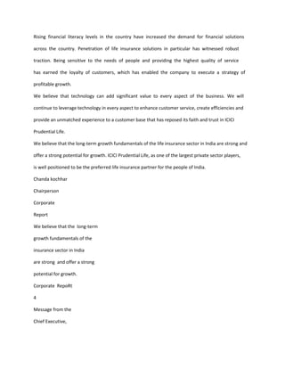 Rising financial literacy levels in the country have increased the demand for financial solutions

across the country. Penetration of life insurance solutions in particular has witnessed robust

traction. Being sensitive to the needs of people and providing the highest quality of service

has earned the loyalty of customers, which has enabled the company to execute a strategy of

profitable growth.

We believe that technology can add significant value to every aspect of the business. We will

continue to leverage technology in every aspect to enhance customer service, create efficiencies and

provide an unmatched experience to a customer base that has reposed its faith and trust in ICICI

Prudential Life.

We believe that the long-term growth fundamentals of the life insurance sector in India are strong and

offer a strong potential for growth. ICICI Prudential Life, as one of the largest private sector players,

is well positioned to be the preferred life insurance partner for the people of India.

Chanda kochhar

Chairperson

Corporate

Report

We believe that the long-term

growth fundamentals of the

insurance sector in India

are strong and offer a strong

potential for growth.

Corporate RepoRt

4

Message from the

Chief Executive,
 