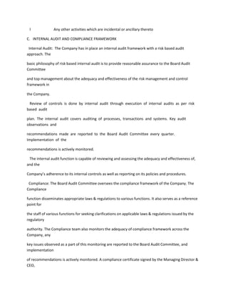 l              Any other activities which are incidental or ancillary thereto

C. INTERNAL AUDIT AND COMPLIANCE FRAMEWORK

 Internal Audit: The Company has in place an internal audit framework with a risk based audit
approach. The

basic philosophy of risk based internal audit is to provide reasonable assurance to the Board Audit
Committee

and top management about the adequacy and effectiveness of the risk management and control
framework in

the Company.

 Review of controls is done by internal audit through execution of internal audits as per risk
based audit

plan. The internal audit covers auditing of processes, transactions and systems. Key audit
observations and

recommendations made are reported to the Board Audit Committee every quarter.
Implementation of the

recommendations is actively monitored.

 The internal audit function is capable of reviewing and assessing the adequacy and effectiveness of,
and the

Company’s adherence to its internal controls as well as reporting on its policies and procedures.

 Compliance: The Board Audit Committee oversees the compliance framework of the Company. The
Compliance

function disseminates appropriate laws & regulations to various functions. It also serves as a reference
point for

the staff of various functions for seeking clarifications on applicable laws & regulations issued by the
regulatory

authority. The Compliance team also monitors the adequacy of compliance framework across the
Company, any

key issues observed as a part of this monitoring are reported to the Board Audit Committee, and
implementation

of recommendations is actively monitored. A compliance certificate signed by the Managing Director &
CEO,
 