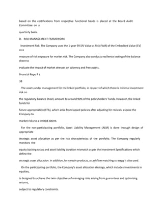 based on the certifications from respective functional heads is placed at the Board Audit
Committee on a

quarterly basis.

D. RISK MANAGEMENT FRAMEWORK

 Investment Risk: The Company uses the 1-year 99.5% Value at Risk (VaR) of the Embedded Value (EV)
as a

measure of risk exposure for market risk. The Company also conducts resilience testing of the balance
sheet to

evaluate the impact of market stresses on solvency and free assets.

financial Repo R t

38

  The assets under management for the linked portfolio, in respect of which there is minimal investment
risk on

the regulatory Balance Sheet, amount to around 90% of the policyholders’ funds. However, the linked
funds for

future appropriation (FFA), which arise from lapsed policies after adjusting for revivals, expose the
Company to

market risks to a limited extent.

 For the non-participating portfolio, Asset Liability Management (ALM) is done through design of
appropriate

strategic asset allocation as per the risk characteristics of the portfolio. The Company regularly
monitors the

equity backing ratios and asset liability duration mismatch as per the Investment Specifications which
define the

strategic asset allocation. In addition, for certain products, a cashflow matching strategy is also used.

 On the participating portfolio, the Company’s asset allocation strategy, which includes investments in
equities,

is designed to achieve the twin objectives of managing risks arising from guarantees and optimising
returns,

subject to regulatory constraints.
 