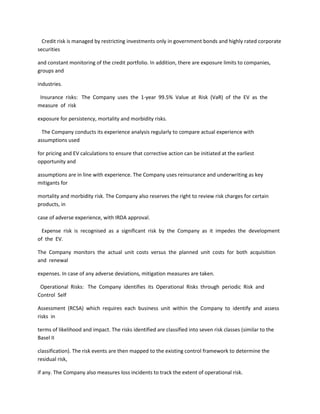 Credit risk is managed by restricting investments only in government bonds and highly rated corporate
securities

and constant monitoring of the credit portfolio. In addition, there are exposure limits to companies,
groups and

industries.

 Insurance risks: The Company uses the 1-year 99.5% Value at Risk (VaR) of the EV as the
measure of risk

exposure for persistency, mortality and morbidity risks.

  The Company conducts its experience analysis regularly to compare actual experience with
assumptions used

for pricing and EV calculations to ensure that corrective action can be initiated at the earliest
opportunity and

assumptions are in line with experience. The Company uses reinsurance and underwriting as key
mitigants for

mortality and morbidity risk. The Company also reserves the right to review risk charges for certain
products, in

case of adverse experience, with IRDA approval.

  Expense risk is recognised as a significant risk by the Company as it impedes the development
of the EV.

The Company monitors the actual unit costs versus the planned unit costs for both acquisition
and renewal

expenses. In case of any adverse deviations, mitigation measures are taken.

 Operational Risks: The Company identifies its Operational Risks through periodic Risk and
Control Self

Assessment (RCSA) which requires each business unit within the Company to identify and assess
risks in

terms of likelihood and impact. The risks identified are classified into seven risk classes (similar to the
Basel II

classification). The risk events are then mapped to the existing control framework to determine the
residual risk,

if any. The Company also measures loss incidents to track the extent of operational risk.
 