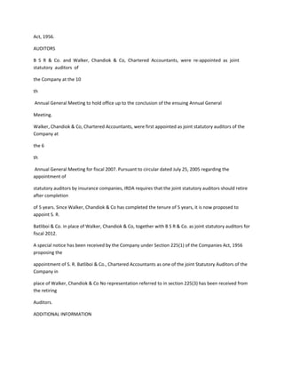 Act, 1956.

AUDITORS

B S R & Co. and Walker, Chandiok & Co, Chartered Accountants, were re-appointed as joint
statutory auditors of

the Company at the 10

th

Annual General Meeting to hold office up to the conclusion of the ensuing Annual General

Meeting.

Walker, Chandiok & Co, Chartered Accountants, were first appointed as joint statutory auditors of the
Company at

the 6

th

Annual General Meeting for fiscal 2007. Pursuant to circular dated July 25, 2005 regarding the
appointment of

statutory auditors by insurance companies, IRDA requires that the joint statutory auditors should retire
after completion

of 5 years. Since Walker, Chandiok & Co has completed the tenure of 5 years, it is now proposed to
appoint S. R.

Batliboi & Co. in place of Walker, Chandiok & Co, together with B S R & Co. as joint statutory auditors for
fiscal 2012.

A special notice has been received by the Company under Section 225(1) of the Companies Act, 1956
proposing the

appointment of S. R. Batliboi & Co., Chartered Accountants as one of the joint Statutory Auditors of the
Company in

place of Walker, Chandiok & Co No representation referred to in section 225(3) has been received from
the retiring

Auditors.

ADDITIONAL INFORMATION
 