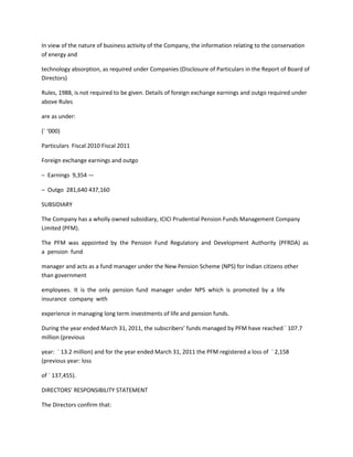 In view of the nature of business activity of the Company, the information relating to the conservation
of energy and

technology absorption, as required under Companies (Disclosure of Particulars in the Report of Board of
Directors)

Rules, 1988, is not required to be given. Details of foreign exchange earnings and outgo required under
above Rules

are as under:

(` ‘000)

Particulars Fiscal 2010 Fiscal 2011

Foreign exchange earnings and outgo

– Earnings 9,354 —

– Outgo 281,640 437,160

SUBSIDIARY

The Company has a wholly owned subsidiary, ICICI Prudential Pension Funds Management Company
Limited (PFM).

The PFM was appointed by the Pension Fund Regulatory and Development Authority (PFRDA) as
a pension fund

manager and acts as a fund manager under the New Pension Scheme (NPS) for Indian citizens other
than government

employees. It is the only pension fund manager under NPS which is promoted by a life
insurance company with

experience in managing long term investments of life and pension funds.

During the year ended March 31, 2011, the subscribers’ funds managed by PFM have reached ` 107.7
million (previous

year: ` 13.2 million) and for the year ended March 31, 2011 the PFM registered a loss of ` 2,158
(previous year: loss

of ` 137,455).

DIRECTORS’ RESPONSIBILITY STATEMENT

The Directors confirm that:
 