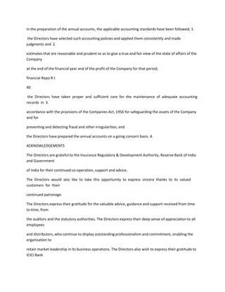 in the preparation of the annual accounts, the applicable accounting standards have been followed; 1.

 the Directors have selected such accounting policies and applied them consistently and made
judgments and 2.

estimates that are reasonable and prudent so as to give a true and fair view of the state of affairs of the
Company

at the end of the financial year and of the profit of the Company for that period;

financial Repo R t

40

 the Directors have taken proper and sufficient care for the maintenance of adequate accounting
records in 3.

accordance with the provisions of the Companies Act, 1956 for safeguarding the assets of the Company
and for

preventing and detecting fraud and other irregularities; and

the Directors have prepared the annual accounts on a going concern basis. 4.

ACKNOWLEDGEMENTS

The Directors are grateful to the Insurance Regulatory & Development Authority, Reserve Bank of India
and Government

of India for their continued co-operation, support and advice.

The Directors would also like to take this opportunity to express sincere thanks to its valued
customers for their

continued patronage.

The Directors express their gratitude for the valuable advice, guidance and support received from time
to time, from

the auditors and the statutory authorities. The Directors express their deep sense of appreciation to all
employees

and distributors, who continue to display outstanding professionalism and commitment, enabling the
organisation to

retain market leadership in its business operations. The Directors also wish to express their gratitude to
ICICI Bank
 