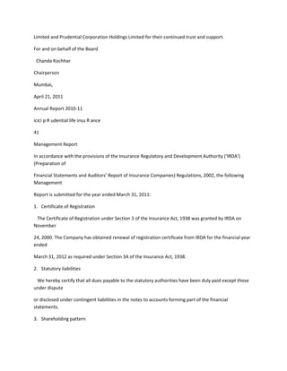 Limited and Prudential Corporation Holdings Limited for their continued trust and support.

For and on behalf of the Board

 Chanda Kochhar

Chairperson

Mumbai,

April 21, 2011

Annual Report 2010-11

icici p R udential life insu R ance

41

Management Report

In accordance with the provisions of the Insurance Regulatory and Development Authority (‘IRDA’)
(Preparation of

Financial Statements and Auditors’ Report of Insurance Companies) Regulations, 2002, the following
Management

Report is submitted for the year ended March 31, 2011:

1. Certificate of Registration

 The Certificate of Registration under Section 3 of the Insurance Act, 1938 was granted by IRDA on
November

24, 2000. The Company has obtained renewal of registration certificate from IRDA for the financial year
ended

March 31, 2012 as required under Section 3A of the Insurance Act, 1938.

2. Statutory liabilities

 We hereby certify that all dues payable to the statutory authorities have been duly paid except those
under dispute

or disclosed under contingent liabilities in the notes to accounts forming part of the financial
statements.

3. Shareholding pattern
 