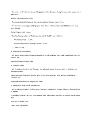 We hereby confirm that the shareholding pattern of the Company during the year under review was in
accordance

with the statutory requirements.

 There was no capital infusion by the promoters during the year under review.

 The Company has an approved Employees Stock Option Scheme under which 318,266 shares have
been allotted

during the year under review.

 The shareholding pattern of the Company at March 31, 2011 was as follows:

 1. ICICI Bank Limited – 73.88%

 2. Prudential Corporation Holdings Limited – 25.95%

 3. Others – 0.17%

4. Investments outside India

  We hereby declare that no investments, directly or indirectly have been made outside India from the
funds of the

holders of policies issued in India.

5. Solvency margin

  We hereby confirm that the Company has adequate assets to cover both its liabilities and
required solvency

margin as prescribed under Section 64VA of the Insurance Act, 1938 and the IRDA (Assets,
Liabilities and

Solvency Margin of Insurers) Regulations, 2000.

6. Valuation of Assets in the Balance Sheet

  We certify that the values of all the assets have been reviewed on the date of Balance Sheet and that
to the best

of our belief the assets set forth in the Balance Sheet are shown in aggregate at amounts not exceeding
their

realisable or market value.

 Non-Linked Investments
 