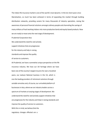 The Indian life insurance market is one of the world’s most dynamic. In the ten short years since

liberalisation, so much has been achieved in terms of expanding the market through building

distribution networks, providing careers for many thousands of industry specialists, raising the

awareness of personal financial solutions amongst ordinary people and channeling the savings of

many millions of hard working Indians into more productive bond and equity based products. Now

we are ready to move onto the next stage of development.

Prudential Corporation Asia

We understand the need for and actively

support initiatives that are progressive

for the industry and help in raising

standards and improve the quality

of service to customers.

At Prudential, we have a somewhat unique perspective on the life

insurance industry. We have our UK heritage where we have

been one of the country’s largest insurers for over a hundred

years, our Jackson National business in the US, which is

one the leading providers of retirement solutions through

variable annuities and, of course, our unrivalled platform of

businesses in Asia, where we are industry leaders across a

spectrum of markets at varying stages of development. We

understand the need for and actively support initiatives that

are progressive for the industry and help in raising standards and

improve the quality of service to customers.

With this in mind, we believe that the

regulatory changes effected are a
 