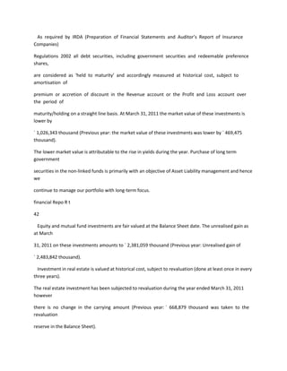 As required by IRDA (Preparation of Financial Statements and Auditor’s Report of Insurance
Companies)

Regulations 2002 all debt securities, including government securities and redeemable preference
shares,

are considered as ‘held to maturity’ and accordingly measured at historical cost, subject to
amortisation of

premium or accretion of discount in the Revenue account or the Profit and Loss account over
the period of

maturity/holding on a straight line basis. At March 31, 2011 the market value of these investments is
lower by

` 1,026,343 thousand (Previous year: the market value of these investments was lower by ` 469,475
thousand).

The lower market value is attributable to the rise in yields during the year. Purchase of long term
government

securities in the non-linked funds is primarily with an objective of Asset Liability management and hence
we

continue to manage our portfolio with long-term focus.

financial Repo R t

42

  Equity and mutual fund investments are fair valued at the Balance Sheet date. The unrealised gain as
at March

31, 2011 on these investments amounts to ` 2,381,059 thousand (Previous year: Unrealised gain of

` 2,483,842 thousand).

  Investment in real estate is valued at historical cost, subject to revaluation (done at least once in every
three years).

The real estate investment has been subjected to revaluation during the year ended March 31, 2011
however

there is no change in the carrying amount (Previous year: ` 668,879 thousand was taken to the
revaluation

reserve in the Balance Sheet).
 